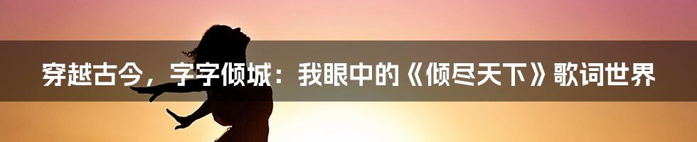 穿越古今,字字倾城:我眼中的《倾尽天下》歌词世界