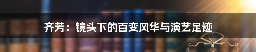 齐芳:镜头下的百变风华与演艺足迹