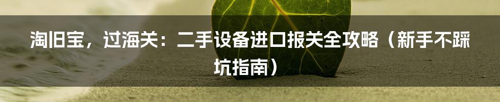 淘旧宝,过海关:二手设备进口报关全攻略(新手不踩坑指南)