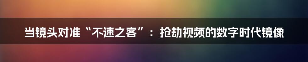 当镜头对准“不速之客”:抢劫视频的数字时代镜像