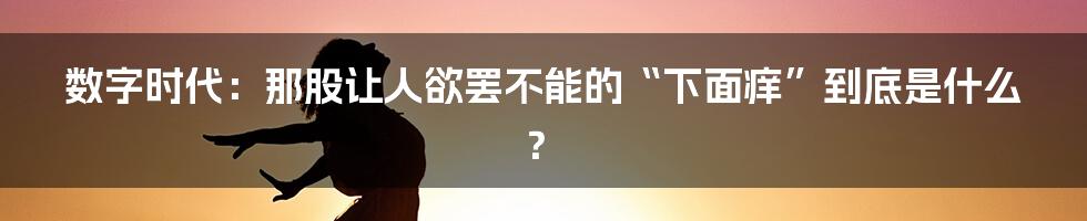 数字时代:那股让人欲罢不能的“下面痒”到底是什么?