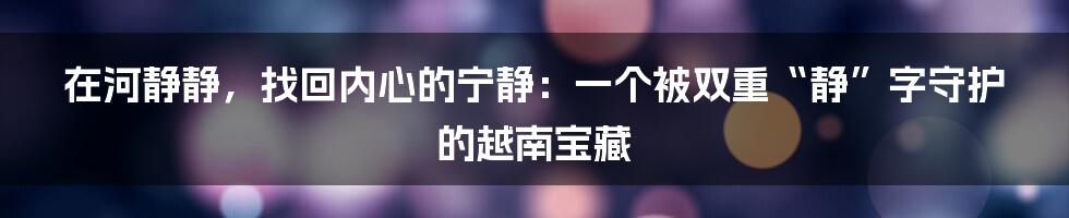 在河静静,找回内心的宁静:一个被双重“静”字守护的越南宝藏