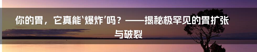 你的胃，它真能‘爆炸’吗？——揭秘极罕见的胃扩张与破裂
