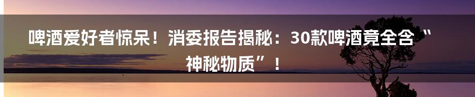 啤酒爱好者惊呆!消委报告揭秘:30款啤酒竟全含“神秘物质”!
