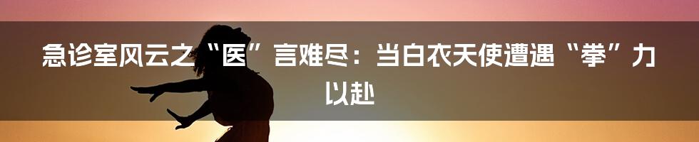 急诊室风云之“医”言难尽:当白衣天使遭遇“拳”力以赴