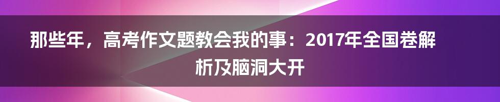 那些年,高考作文题教会我的事:2017年全国卷解析及脑洞大开