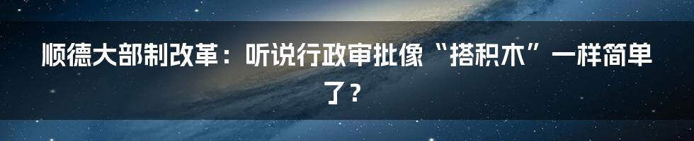 顺德大部制改革:听说行政审批像“搭积木”一样简单了?
