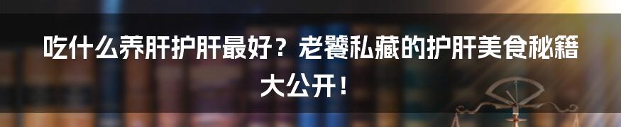 吃什么养肝护肝最好?老饕私藏的护肝美食秘籍大公开!