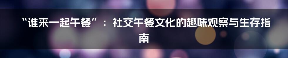 “谁来一起午餐”：社交午餐文化的趣味观察与生存指南