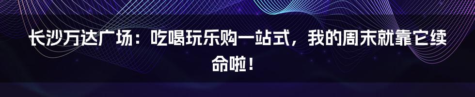 长沙万达广场:吃喝玩乐购一站式,我的周末就靠它续命啦!