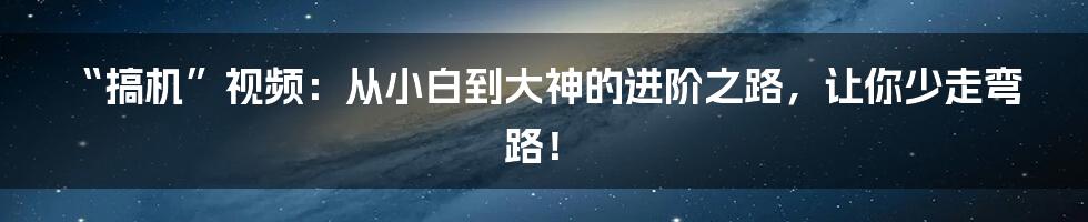 “搞机”视频:从小白到大神的进阶之路,让你少走弯路!