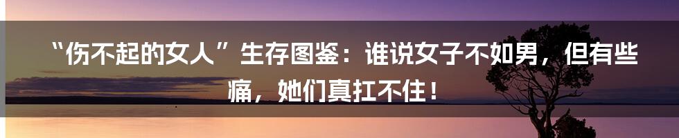 “伤不起的女人”生存图鉴:谁说女子不如男,但有些痛,她们真扛不住!
