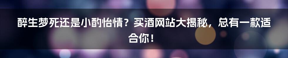 醉生梦死还是小酌怡情？买酒网站大揭秘，总有一款适合你！
