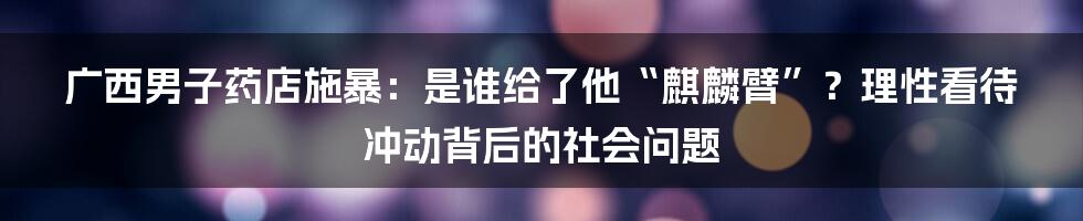 广西男子药店施暴:是谁给了他“麒麟臂”?理性看待冲动背后的社会问题