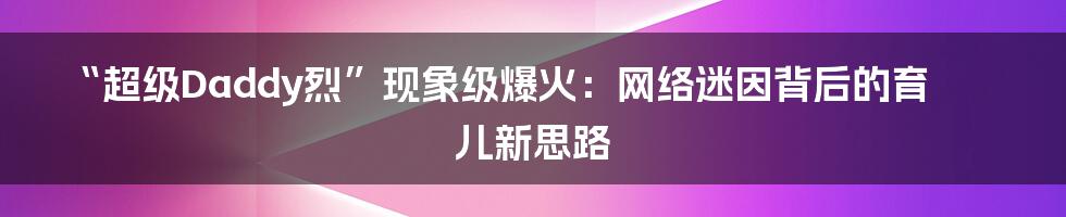 “超级Daddy烈”现象级爆火：网络迷因背后的育儿新思路