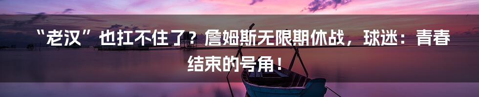 “老汉”也扛不住了?詹姆斯无限期休战,球迷:青春结束的号角!