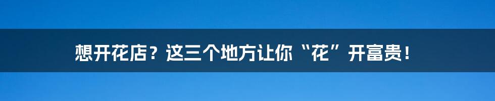 想开花店?这三个地方让你“花”开富贵!