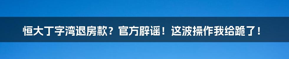 恒大丁字湾退房款?官方辟谣!这波操作我给跪了!