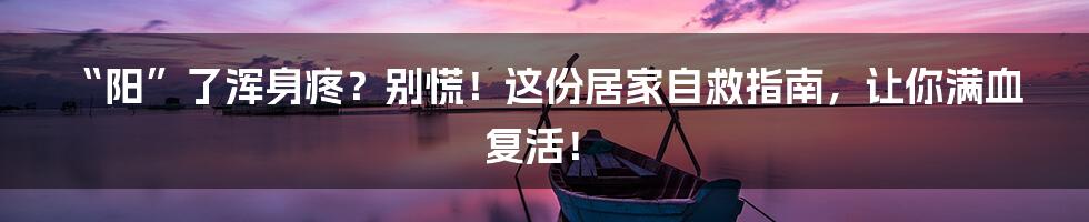 “阳”了浑身疼？别慌！这份居家自救指南，让你满血复活！