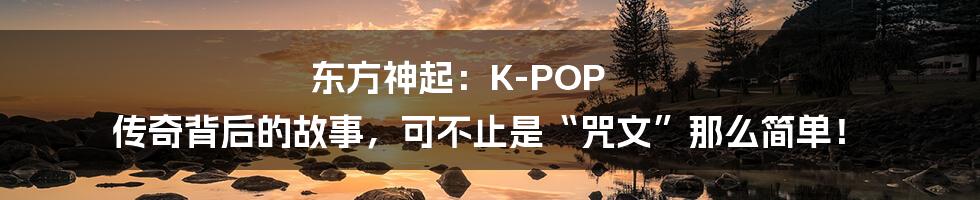 东方神起:K-POP 传奇背后的故事,可不止是“咒文”那么简单!