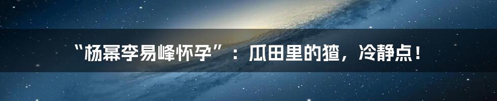 “杨幂李易峰怀孕”:瓜田里的猹,冷静点!