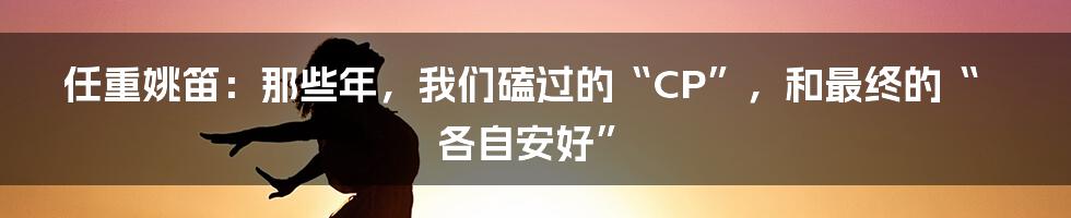 任重姚笛:那些年,我们磕过的“CP”,和最终的“各自安好”