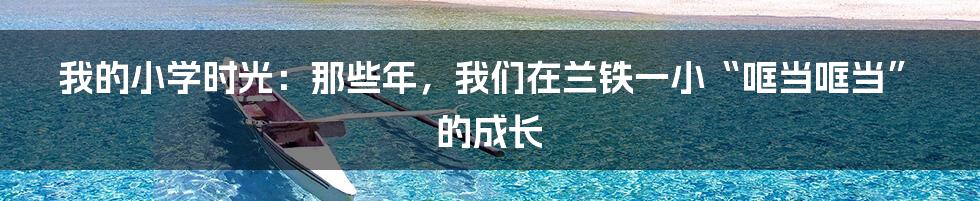 我的小学时光:那些年,我们在兰铁一小“哐当哐当”的成长