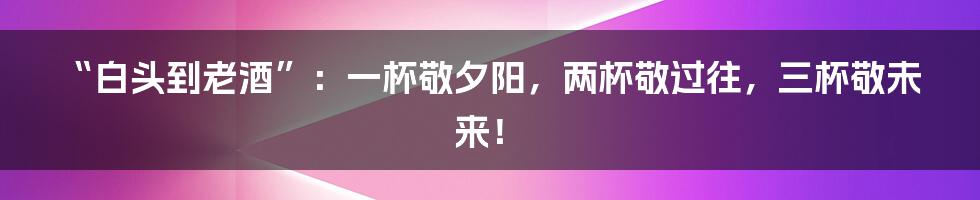 “白头到老酒”:一杯敬夕阳,两杯敬过往,三杯敬未来!