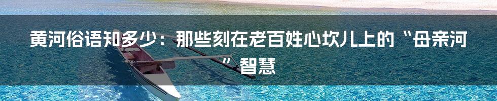 黄河俗语知多少:那些刻在老百姓心坎儿上的“母亲河”智慧