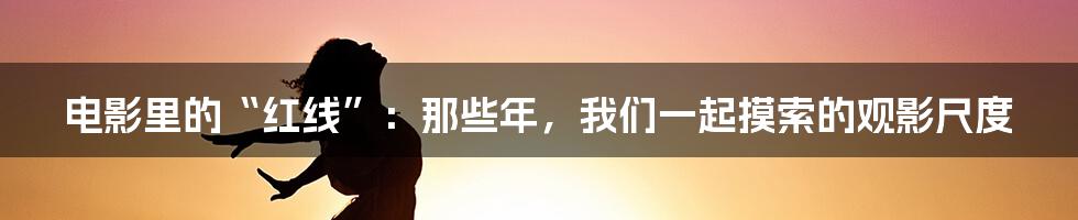 电影里的“红线”:那些年,我们一起摸索的观影尺度