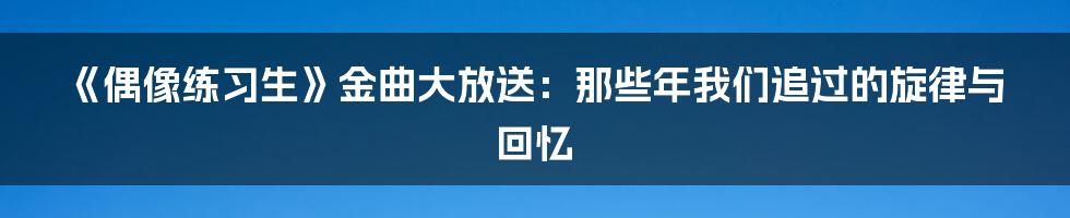 《偶像练习生》金曲大放送:那些年我们追过的旋律与回忆