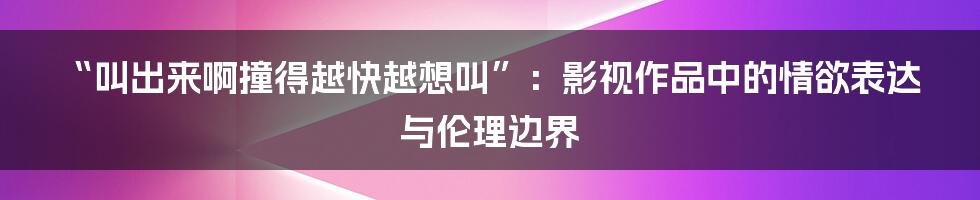 “叫出来啊撞得越快越想叫”:影视作品中的情欲表达与伦理边界