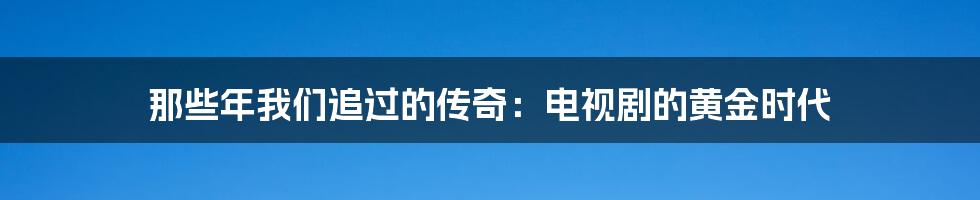 那些年我们追过的传奇:电视剧的黄金时代
