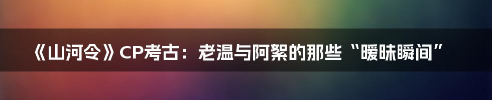 《山河令》CP考古:老温与阿絮的那些“暧昧瞬间”