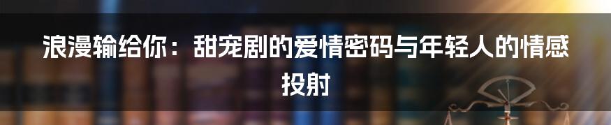 浪漫输给你:甜宠剧的爱情密码与年轻人的情感投射