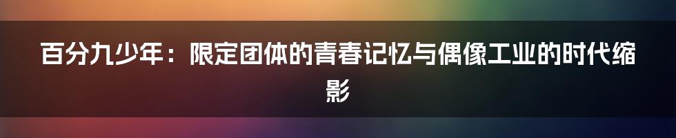 百分九少年:限定团体的青春记忆与偶像工业的时代缩影