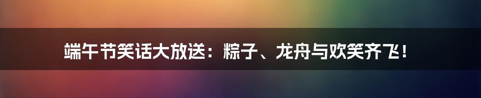 端午节笑话大放送:粽子、龙舟与欢笑齐飞!