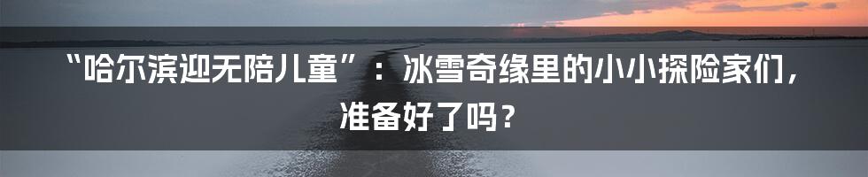 “哈尔滨迎无陪儿童”:冰雪奇缘里的小小探险家们,准备好了吗?