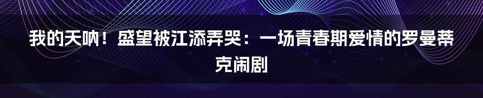 我的天呐!盛望被江添弄哭:一场青春期爱情的罗曼蒂克闹剧