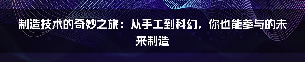 制造技术的奇妙之旅：从手工到科幻，你也能参与的未来制造