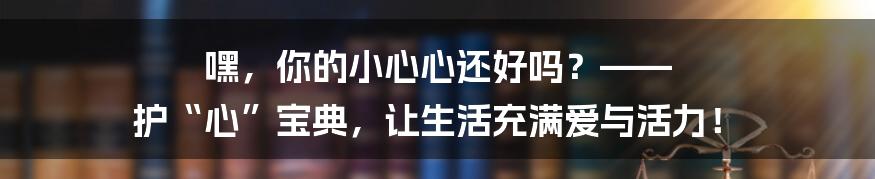嘿，你的小心心还好吗？—— 护“心”宝典，让生活充满爱与活力！