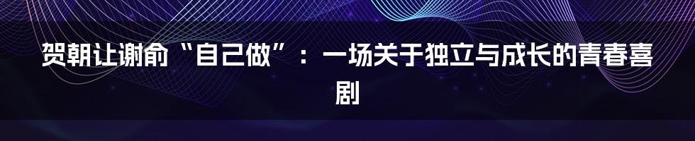 贺朝让谢俞“自己做”:一场关于独立与成长的青春喜剧
