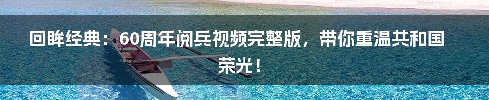 回眸经典:60周年阅兵视频完整版,带你重温共和国荣光!