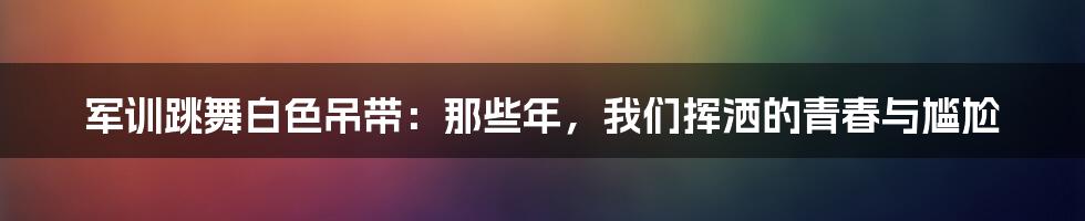 军训跳舞白色吊带:那些年,我们挥洒的青春与尴尬