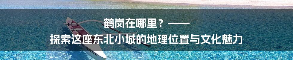 鹤岗在哪里?—— 探索这座东北小城的地理位置与文化魅力