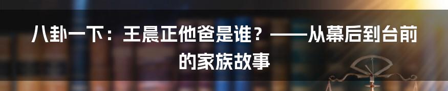八卦一下:王晨正他爸是谁?——从幕后到台前的家族故事