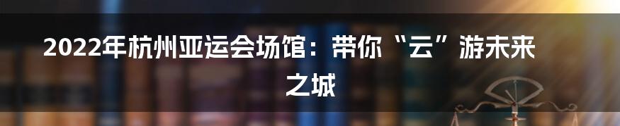 2022年杭州亚运会场馆:带你“云”游未来之城
