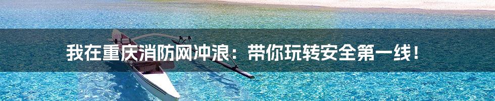 我在重庆消防网冲浪:带你玩转安全第一线!