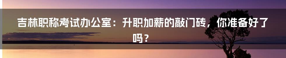 吉林职称考试办公室:升职加薪的敲门砖,你准备好了吗?