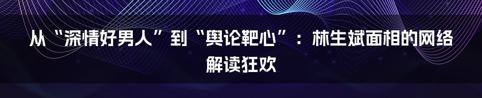 从“深情好男人”到“舆论靶心”:林生斌面相的网络解读狂欢